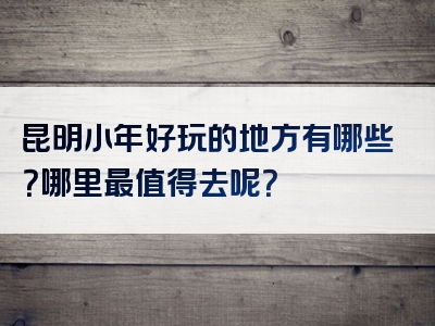 昆明小年好玩的地方有哪些？哪里最值得去呢？