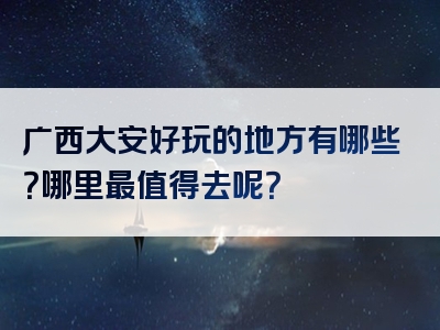 广西大安好玩的地方有哪些？哪里最值得去呢？