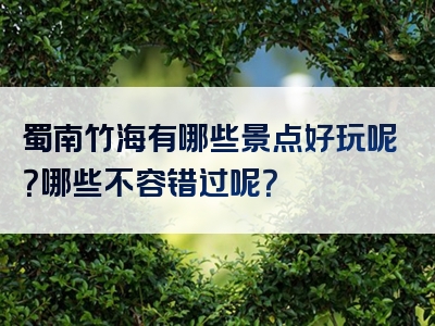 蜀南竹海有哪些景点好玩呢？哪些不容错过呢？