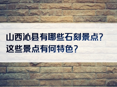 山西沁县有哪些石刻景点？这些景点有何特色？