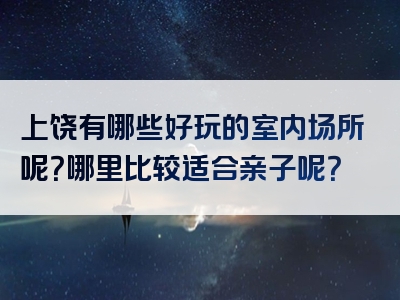 上饶有哪些好玩的室内场所呢？哪里比较适合亲子呢？