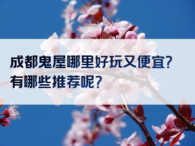 成都鬼屋哪里好玩又便宜？有哪些推荐呢？