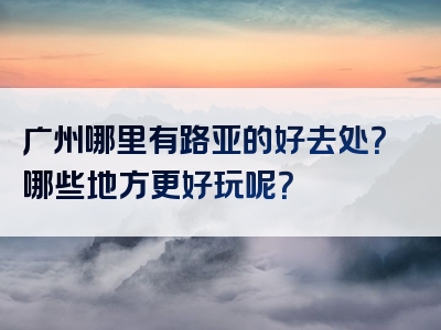 广州哪里有路亚的好去处？哪些地方更好玩呢？