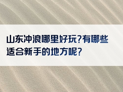 山东冲浪哪里好玩？有哪些适合新手的地方呢？