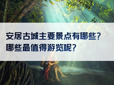 安居古城主要景点有哪些？哪些最值得游览呢？