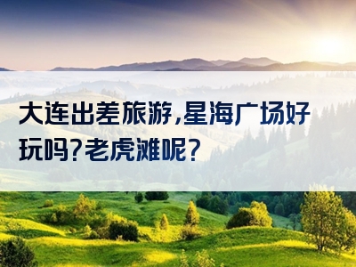 大连出差旅游，星海广场好玩吗？老虎滩呢？