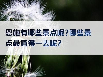 恩施有哪些景点呢？哪些景点最值得一去呢？