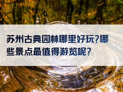 苏州古典园林哪里好玩？哪些景点最值得游览呢？