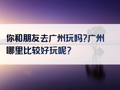 你和朋友去广州玩吗？广州哪里比较好玩呢？