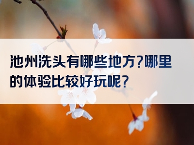 池州洗头有哪些地方？哪里的体验比较好玩呢？