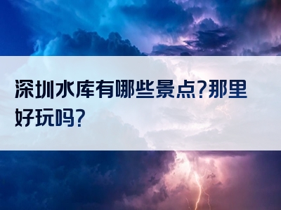 深圳水库有哪些景点？那里好玩吗？