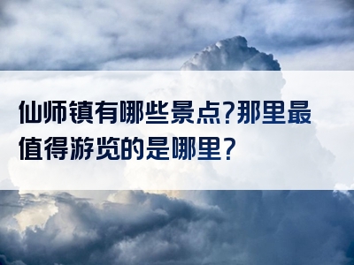 仙师镇有哪些景点？那里最值得游览的是哪里？