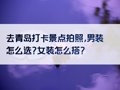 去青岛打卡景点拍照，男装怎么选？女装怎么搭？