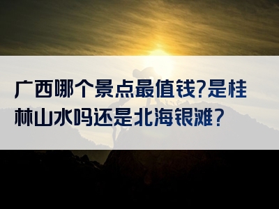 广西哪个景点最值钱？是桂林山水吗还是北海银滩？