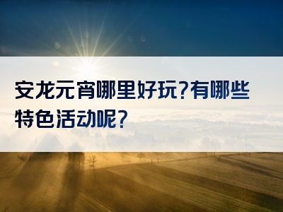 安龙元宵哪里好玩？有哪些特色活动呢？