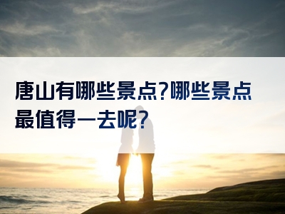 唐山有哪些景点？哪些景点最值得一去呢？