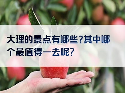 大理的景点有哪些？其中哪个最值得一去呢？