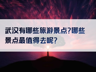 武汉有哪些旅游景点？哪些景点最值得去呢？