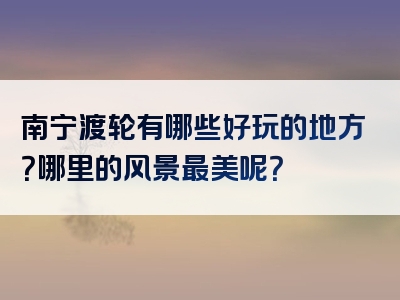 南宁渡轮有哪些好玩的地方？哪里的风景最美呢？