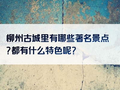 柳州古城里有哪些著名景点？都有什么特色呢？