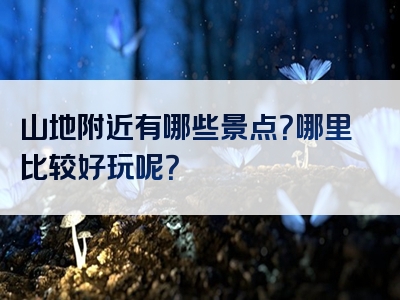 山地附近有哪些景点？哪里比较好玩呢？