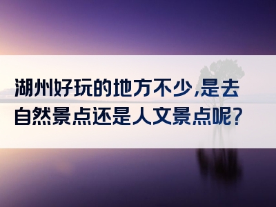 湖州好玩的地方不少，是去自然景点还是人文景点呢？