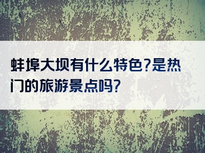 蚌埠大坝有什么特色？是热门的旅游景点吗？