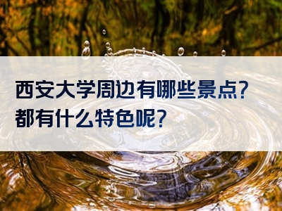 西安大学周边有哪些景点？都有什么特色呢？