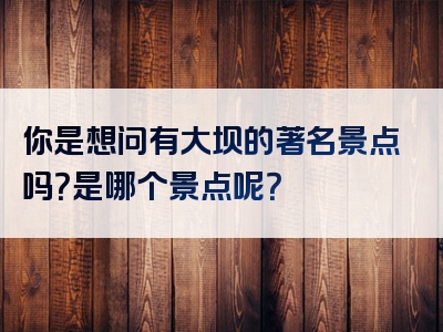 你是想问有大坝的著名景点吗？是哪个景点呢？