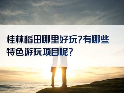 桂林稻田哪里好玩？有哪些特色游玩项目呢？