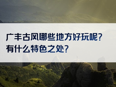 广丰古风哪些地方好玩呢？有什么特色之处？