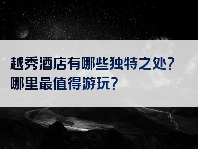 越秀酒店有哪些独特之处？哪里最值得游玩？