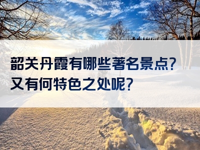 韶关丹霞有哪些著名景点？又有何特色之处呢？