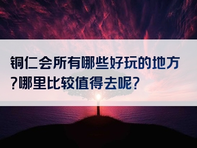 铜仁会所有哪些好玩的地方？哪里比较值得去呢？