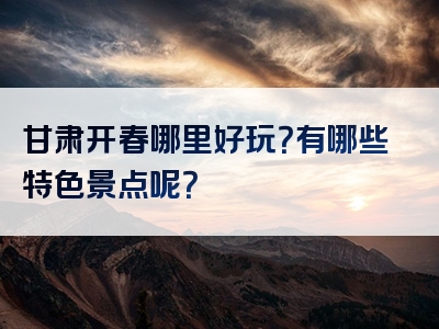 甘肃开春哪里好玩？有哪些特色景点呢？