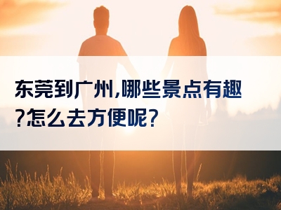 东莞到广州，哪些景点有趣？怎么去方便呢？