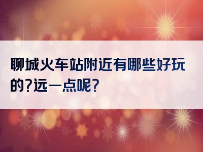 聊城火车站附近有哪些好玩的？远一点呢？