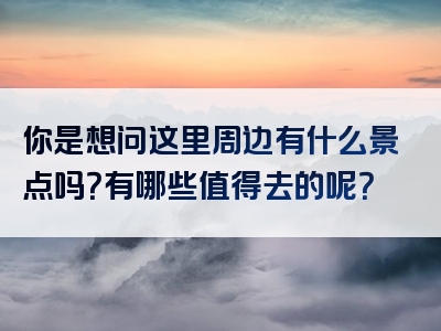 你是想问这里周边有什么景点吗？有哪些值得去的呢？