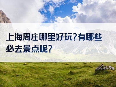 上海周庄哪里好玩？有哪些必去景点呢？