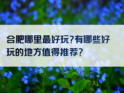 合肥哪里最好玩？有哪些好玩的地方值得推荐？