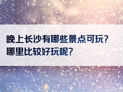 晚上长沙有哪些景点可玩？哪里比较好玩呢？