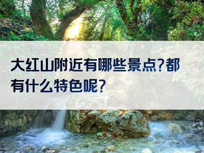 大红山附近有哪些景点？都有什么特色呢？