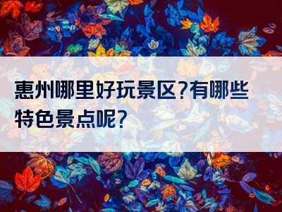 惠州哪里好玩景区？有哪些特色景点呢？