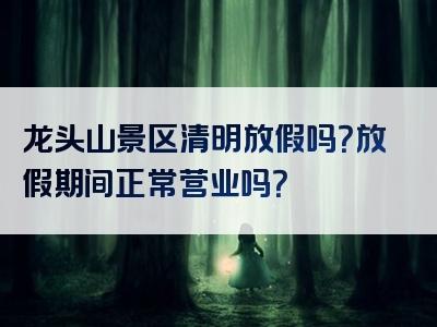 龙头山景区清明放假吗？放假期间正常营业吗？