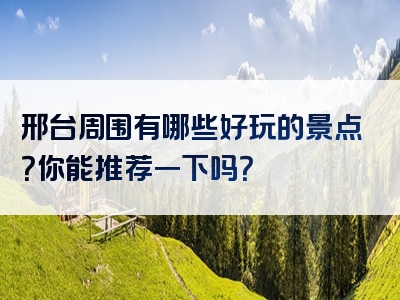 邢台周围有哪些好玩的景点？你能推荐一下吗？