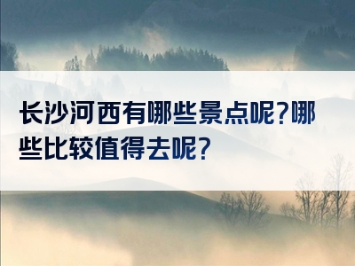 长沙河西有哪些景点呢？哪些比较值得去呢？