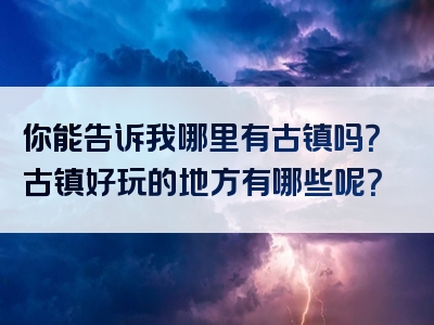 你能告诉我哪里有古镇吗？古镇好玩的地方有哪些呢？