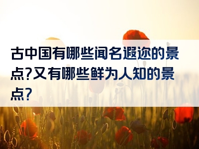 古中国有哪些闻名遐迩的景点？又有哪些鲜为人知的景点？