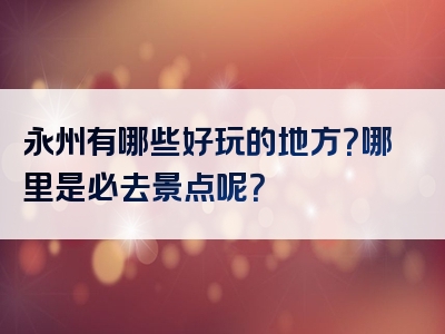 永州有哪些好玩的地方？哪里是必去景点呢？