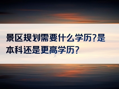 景区规划需要什么学历？是本科还是更高学历？